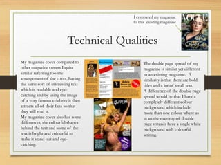 Technical Qualities
My magazine cover compared to
other magazine covers I quite
similar referring too the
arrangement of the cover, having
the same sort of interesting text
which is readable and eye-
catching and by using the image
of a very famous celebrity it then
attracts all of their fans so that
they will read it.
My magazine cover also has some
differences, the colourful shapes
behind the text and some of the
text is bright and colourful to
make it stand out and eye-
catching.
The double page spread of my
magazine is similar yet different
to an existing magazine. A
similarity is that there are bold
titles and a lot of small text.
A difference of the double page
spread would be that I have a
completely different colour
background which include
more than one colour where as
in an the majority of double
page spreads have a single white
background with colourful
writing.
I compared my magazine
to this existing magazine
 