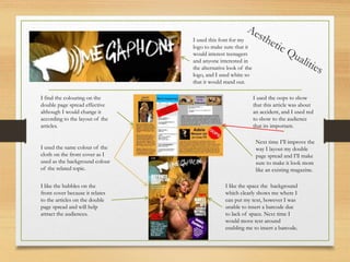 I used the oops to show
that this article was about
an accident, and I used red
to show to the audience
that its important.
I used this font for my
logo to make sure that it
would interest teenagers
and anyone interested in
the alternative look of the
logo, and I used white so
that it would stand out.
I used the same colour of the
cloth on the front cover as I
used as the background colour
of the related topic.
I find the colouring on the
double page spread effective
although I would change it
according to the layout of the
articles.
Next time I’ll improve the
way I layout my double
page spread and I’ll make
sure to make it look more
like an existing magazine.
I like the bubbles on the
front cover because it relates
to the articles on the double
page spread and will help
attract the audiences.
I like the space the background
which clearly shows me where I
can put my text, however I was
unable to insert a barcode due
to lack of space. Next time I
would move text around
enabling me to insert a barcode.
 