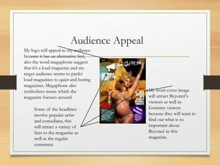 Audience Appeal
My logo will appeal to my audience
because it has an alternative feel,
also the word megaphone suggest
that it’s a loud magazine and my
target audience seems to prefer
loud magazines to quiet and boring
magazines. Megaphone also
symbolizes music which the
magazine focuses around.
Some of the headlines
involve popular artist
and comedians, this
will attract a variety of
fans to the magazine as
well as the regular
consumer.
My front cover image
will attract Beyoncé's
viewers as well as
Grammy viewers
because they will want to
find out what is so
important about
Beyoncé in this
magazine.
 
