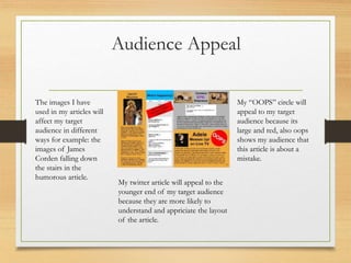 Audience Appeal
My “OOPS” circle will
appeal to my target
audience because its
large and red, also oops
shows my audience that
this article is about a
mistake.
My twitter article will appeal to the
younger end of my target audience
because they are more likely to
understand and appriciate the layout
of the article.
The images I have
used in my articles will
affect my target
audience in different
ways for example: the
images of James
Corden falling down
the stairs in the
humorous article.
 
