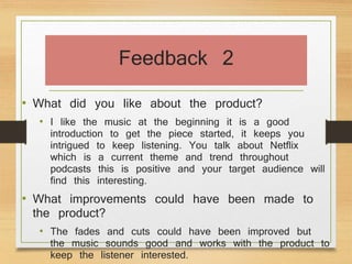 Feedback 2
• What did you like about the product?
• I like the music at the beginning it is a good
introduction to get the piece started, it keeps you
intrigued to keep listening. You talk about Netflix
which is a current theme and trend throughout
podcasts this is positive and your target audience will
find this interesting.
• What improvements could have been made to
the product?
• The fades and cuts could have been improved but
the music sounds good and works with the product to
keep the listener interested.
 