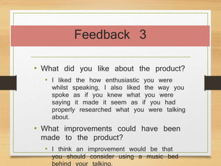 Feedback 3
• What did you like about the product?
• I liked the how enthusiastic you were
whilst speaking, I also liked the way you
spoke as if you knew what you were
saying it made it seem as if you had
properly researched what you were talking
about.
• What improvements could have been
made to the product?
• I think an improvement would be that
you should consider using a music bed
behind your talking.
 