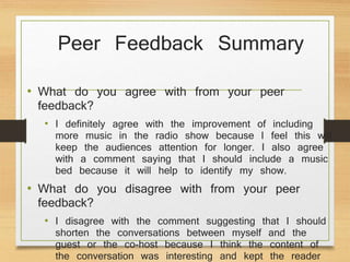 Peer Feedback Summary
• What do you agree with from your peer
feedback?
• I definitely agree with the improvement of including
more music in the radio show because I feel this will
keep the audiences attention for longer. I also agree
with a comment saying that I should include a music
bed because it will help to identify my show.
• What do you disagree with from your peer
feedback?
• I disagree with the comment suggesting that I should
shorten the conversations between myself and the
guest or the co-host because I think the content of
the conversation was interesting and kept the reader
 