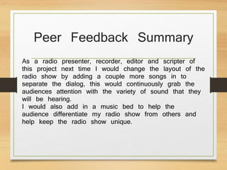 Peer Feedback Summary
As a radio presenter, recorder, editor and scripter of
this project next time I would change the layout of the
radio show by adding a couple more songs in to
separate the dialog, this would continuously grab the
audiences attention with the variety of sound that they
will be hearing.
I would also add in a music bed to help the
audience differentiate my radio show from others and
help keep the radio show unique.
 