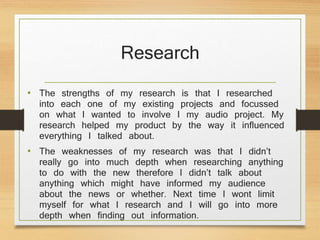 Research
• The strengths of my research is that I researched
into each one of my existing projects and focussed
on what I wanted to involve I my audio project. My
research helped my product by the way it influenced
everything I talked about.
• The weaknesses of my research was that I didn’t
really go into much depth when researching anything
to do with the new therefore I didn’t talk about
anything which might have informed my audience
about the news or whether. Next time I wont limit
myself for what I research and I will go into more
depth when finding out information.
 
