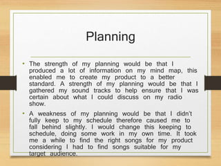 Planning
• The strength of my planning would be that I
produced a lot of information on my mind map, this
enabled me to create my product to a better
standard. A strength of my planning would be that I
gathered my sound tracks to help ensure that I was
certain about what I could discuss on my radio
show.
• A weakness of my planning would be that I didn’t
fully keep to my schedule therefore caused me to
fall behind slightly. I would change this keeping to
schedule, doing some work in my own time. It took
me a while to find the right songs for my product
considering I had to find songs suitable for my
target audience.
 
