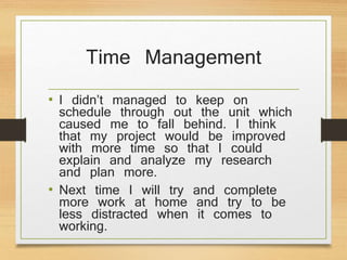 Time Management
• I didn’t managed to keep on
schedule through out the unit which
caused me to fall behind. I think
that my project would be improved
with more time so that I could
explain and analyze my research
and plan more.
• Next time I will try and complete
more work at home and try to be
less distracted when it comes to
working.
 