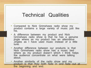 Technical Qualities
• Compared to Nick Grimshaws radio show my
product contains a large variety of music just like
his.
• A difference between my product and Nick
Grimshaws radio show is that he has a genuine
jingle where as my product has an alternative
Jingles as I have used music instead of a little
tune.
• Another difference between our products is that
Nick Grimshaws radio show has a music bed
where as my product doesn’t which I think helps
the audience concentrate on what were talking
about.
• Another similarity of the radio show and my
product is that they both fade in and fade out at
the beginning and end.
 