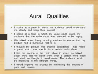 Aural Qualities
• I spoke at a pace in which my audience could understand
me clearly and keep their interest.
• I spoke at a tone in which my voice could inform my
audience that the radio show was intended to be happy.
• We talked about funny morning routines to ensure that my
product had a humorous feel to it.
• I thought my product was creative considering I had made
a game which was specific to a certain radio show.
• I like the section of the radio show in which we talked
about word that we didn’t know what a certain word meant
and what we thought it could mean. The audience would
be interested in the different words.
• I would improve my product by minimising the amount of
gaps and pauses.
 