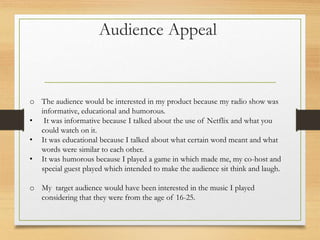 Audience Appeal
o The audience would be interested in my product because my radio show was
informative, educational and humorous.
• It was informative because I talked about the use of Netflix and what you
could watch on it.
• It was educational because I talked about what certain word meant and what
words were similar to each other.
• It was humorous because I played a game in which made me, my co-host and
special guest played which intended to make the audience sit think and laugh.
o My target audience would have been interested in the music I played
considering that they were from the age of 16-25.
 