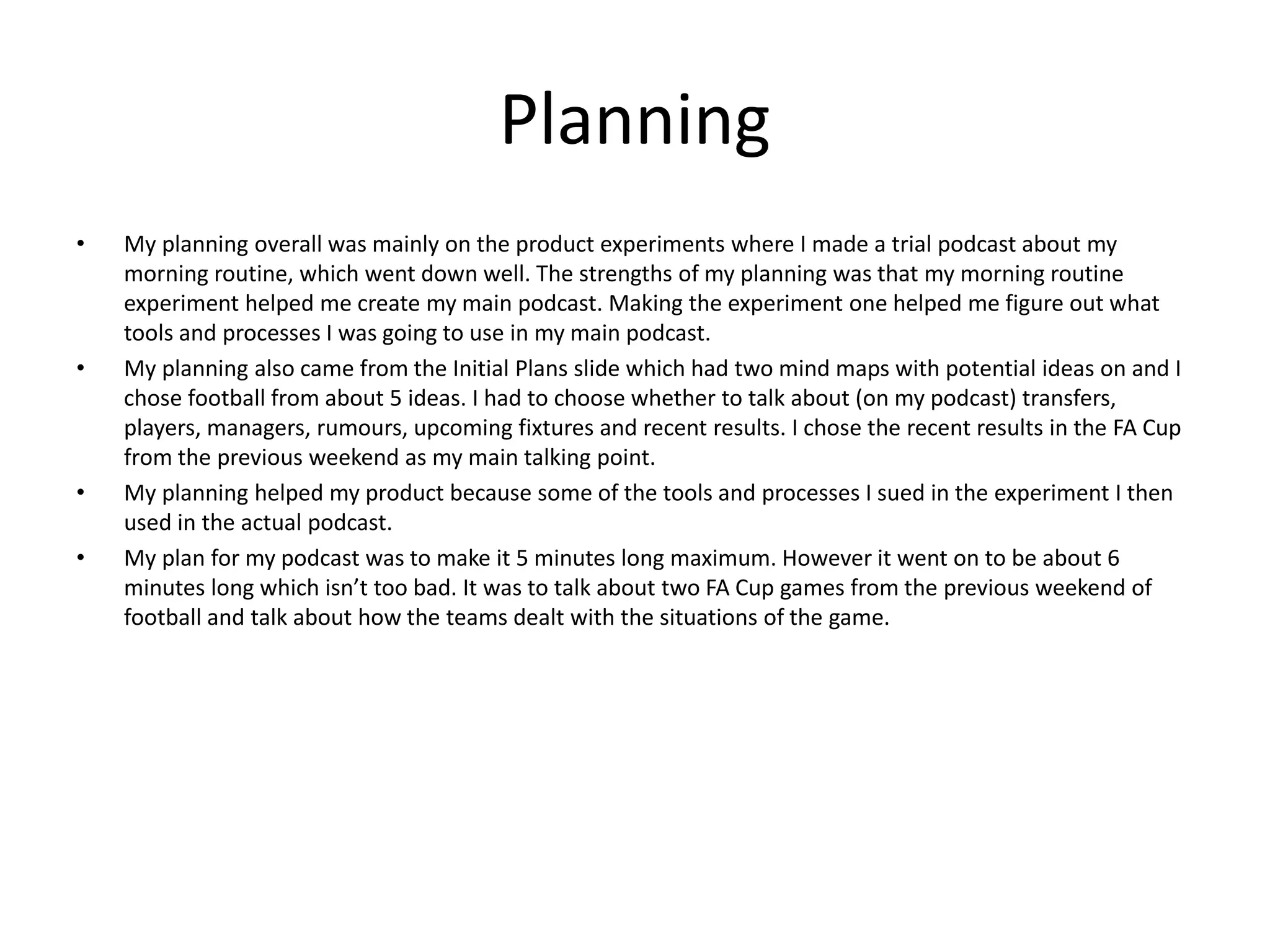 Planning
• My planning overall was mainly on the product experiments where I made a trial podcast about my
morning routine, which went down well. The strengths of my planning was that my morning routine
experiment helped me create my main podcast. Making the experiment one helped me figure out what
tools and processes I was going to use in my main podcast.
• My planning also came from the Initial Plans slide which had two mind maps with potential ideas on and I
chose football from about 5 ideas. I had to choose whether to talk about (on my podcast) transfers,
players, managers, rumours, upcoming fixtures and recent results. I chose the recent results in the FA Cup
from the previous weekend as my main talking point.
• My planning helped my product because some of the tools and processes I sued in the experiment I then
used in the actual podcast.
• My plan for my podcast was to make it 5 minutes long maximum. However it went on to be about 6
minutes long which isn’t too bad. It was to talk about two FA Cup games from the previous weekend of
football and talk about how the teams dealt with the situations of the game.
 