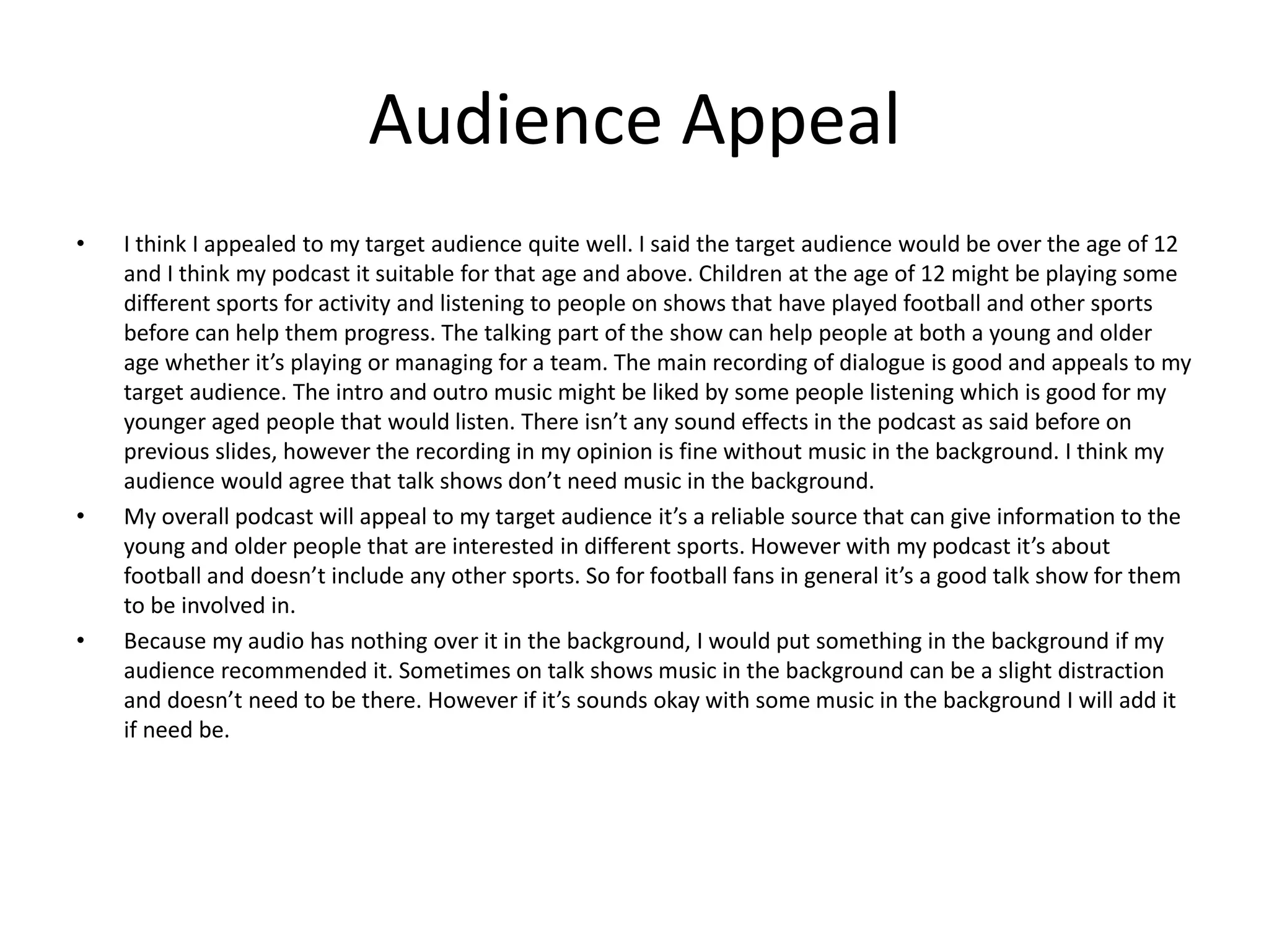 Audience Appeal
• I think I appealed to my target audience quite well. I said the target audience would be over the age of 12
and I think my podcast it suitable for that age and above. Children at the age of 12 might be playing some
different sports for activity and listening to people on shows that have played football and other sports
before can help them progress. The talking part of the show can help people at both a young and older
age whether it’s playing or managing for a team. The main recording of dialogue is good and appeals to my
target audience. The intro and outro music might be liked by some people listening which is good for my
younger aged people that would listen. There isn’t any sound effects in the podcast as said before on
previous slides, however the recording in my opinion is fine without music in the background. I think my
audience would agree that talk shows don’t need music in the background.
• My overall podcast will appeal to my target audience it’s a reliable source that can give information to the
young and older people that are interested in different sports. However with my podcast it’s about
football and doesn’t include any other sports. So for football fans in general it’s a good talk show for them
to be involved in.
• Because my audio has nothing over it in the background, I would put something in the background if my
audience recommended it. Sometimes on talk shows music in the background can be a slight distraction
and doesn’t need to be there. However if it’s sounds okay with some music in the background I will add it
if need be.
 