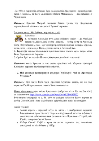 До 1036 р. територія держави була поділена між Ярославом – правобережні
землі з Києвом, та його молодшим братом Мстиславом – лівобережжя із
Черніговом.
Вчитель: Ярослав Мудрий докладав багато зусиль для збереження
територіальної цілісності та єдності Руської держави.
Завдання: (на с. 56). Робота з картою на с. 48.
Відповіді:
1. Кордони Київської Русі доби розквіту: північ – до Фінської
затоки та Ладозького озера , південь – Чорне море та Азовське
море (Тмутаракань), схід – до території розселення племен мещера, мурома,
меря, захід – притоки р. Вісла, середня течія р. Західний Буг.
2. Територія значно збільшилася: приєднані землі племен чудь, іжора; міста
Белз, Перемишль та Червень.
3. Сусіди Русі на заході – Польща,Угорщина, на півдні – половці.
Висновок: князь Ярослав за час свого правління зміг зберегти території
Київської держави та розширити її кордони.
2. Які споруди прикрашали столицю Київської Русі за Ярослава
Мудрого?
Вчитель: Про місто Київ часів Ярослава Мудрого казали, що він був
окрасою Русі й суперником самого Константинополя.
Показ відеосюжету про «місто Ярослава»: (вибрати - з 1хв. 36с. по 2хв. 43с.)
за посиланням: https://www.youtube.com/watch?v=mkTB0242ZK0
Розглянути ілюстрації на с. 56., або на слайдах показати Золоті ворота та
собор Святої Софії і його оздоблення, супроводити показ розповіддю.
Запис у зошит:
- Золоті ворота - парадний в’їзд до міста – з надбрамною церквою
Благовіщення, храм Святого Георгія, споруджений на честь небесного
покровителя київського князя (церковне ім’я Ярослава – Георгій, або
Юрій), та церква Святої Ірини.
- Собор Святої Софії - храм на честь перемоги над печенігами
закладений на місці битви у 1037р.
 