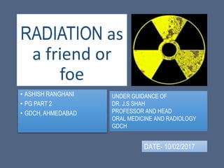 RADIATION as
a friend or
foe
• ASHISH RANGHANI
• PG PART 2
• GDCH, AHMEDABAD
UNDER GUIDANCE OF
DR. J.S SHAH
PROFESSOR AND HEAD
ORAL MEDICINE AND RADIOLOGY
GDCH
DATE- 10/02/2017
 