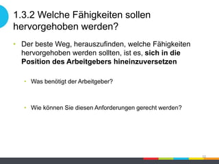 1.3.2 Welche Fähigkeiten sollen
hervorgehoben werden?
• Der beste Weg, herauszufinden, welche Fähigkeiten
hervorgehoben werden sollten, ist es, sich in die
Position des Arbeitgebers hineinzuversetzen
• Was benötigt der Arbeitgeber?
• Wie können Sie diesen Anforderungen gerecht werden?
10
 