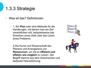 1.3.3 Strategie
• Was ist das? Definitionen:
• 1. Ein Plan oder eine Methode für die
Handlungen, mit denen man ein Ziel
verwirklichen will, beispielsweise das
Erreichen eines Ziels oder das Lösen
eines Problems.
• 2.Die Kunst und Wissenschaft des
Planens und Arrangierens von
Ressourcen, um sie so effizient und
effektiv wie möglich zu nutzen. Der
Begriff stammt aus dem Griechischen und
bedeutet Heeresführung.
11
 