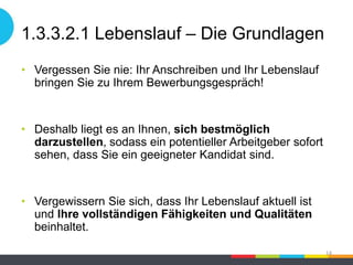 1.3.3.2.1 Lebenslauf – Die Grundlagen
• Vergessen Sie nie: Ihr Anschreiben und Ihr Lebenslauf
bringen Sie zu Ihrem Bewerbungsgespräch!
• Deshalb liegt es an Ihnen, sich bestmöglich
darzustellen, sodass ein potentieller Arbeitgeber sofort
sehen, dass Sie ein geeigneter Kandidat sind.
• Vergewissern Sie sich, dass Ihr Lebenslauf aktuell ist
und Ihre vollständigen Fähigkeiten und Qualitäten
beinhaltet.
14
 