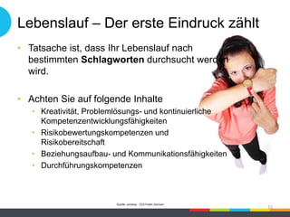 Lebenslauf – Der erste Eindruck zählt
• Tatsache ist, dass Ihr Lebenslauf nach
bestimmten Schlagworten durchsucht werden
wird.
• Achten Sie auf folgende Inhalte
• Kreativität, Problemlösungs- und kontinuierliche
Kompetenzentwicklungsfähigkeiten
• Risikobewertungskompetenzen und
Risikobereitschaft
• Beziehungsaufbau- und Kommunikationsfähigkeiten
• Durchführungskompetenzen
Quelle: pixabay - CC0 Public Domain
15
 