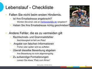 Lebenslauf - Checkliste
• Fallen Sie nicht beim ersten Hindernis.
• Ist Ihre Emailadresse angebracht?
• Würden Sie einen Job an Heißelady6@x.de vergeben?
• Haben Sie Ihre Emailadresse richtig geschrieben?
• Andere Fehler, die es zu vermeiden gilt
• Rechtschreib- und Grammatikfehler
• Nachlässigkeit ist fehl am Platz!
• Angabe von falschen Informationen
• Früher oder später wird es auffallen
• Überall dieselbe Bewerbung abgeben
• Ihre Bewerbung ist nicht allgemeingültig
• Zu aufwendige Formatierungen
• Lassen Sie etwas “Platz zum Atmen”
Quelle: pixabay - CC0 Public Domain
16
 