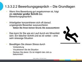 1.3.3.2.2 Bewerbungsgespräch – Die Grundlagen
• Wenn Ihre Bewerbung gut angekommen ist, folgt
als nächster großer Schritt das
Bewerbungsgespräch.
• Arbeitgeber konzentrieren sich oft darauf,
ungeeignete Bewerber auszusortieren
– Geben Sie ihnen keinen Grund, Sie auszusortieren
• Das kann für Sie wie ein Lauf durch ein Minenfeld
sein. Ein falscher Schritt und es ist vorbei – eine
sehr stressige Situation
• Bewältigen Sie diesen Stress durch
– Vorbereitung
– Visualisieren Sie die Situation
– Denken Sie daran: Es ist möglich den Job zu
bekommen!
Quelle: pixabay - CC0 Public Domain
17
 