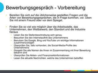 Bewerbungsgespräch - Vorbereitung
• Bereiten Sie sich auf die üblicherweise gestellten Fragen und die
Arten von Bewerbungsgesprächen, die in Frage kommen, vor. Üben
Sie mit einem Freund oder vor dem Spiegel.
• Finden Sie so viel wie möglich über die Arbeitsstelle, das
Unternehmen, den Wettbewerb, den Standort und die Industrie
heraus
• Lesen Sie die Stellenbeschreibung sehr genau
• Besuchen Sie den Internetauftritt des Unternehmens
• Benutzen Sie Google, Bing und YouTube um wichtige Informationen
zusammenzutragen
• Überprüfen Sie, falls vorhanden, die Social-Media-Profile des
Unternehmens
• Googeln Sie alle Namen die Ihnen im Zusammenhang mit Ihrer Bewertung
bekannt sind
• Überprüfen Sie Aktien- und Finanzmarktinformationen
• Lesen Sie aktuelle Nachrichten, welche das Unternehmen betreffen
18
 