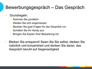 Bewerbungsgespräch – Das Gespräch
• Grundregeln:
• Kommen Sie pünktlich
• Kleiden Sie sich angemessen
• Bereiten Sie gute Fragen für das Gespräch vor
• Schalten Sie Ihr Handy aus
• Bringen Sie Kopien Ihrer Bewerbung mit
• Bleiben Sie entspannt! Seien Sie Sie selbst, bleiben Sie
natürlich und konzentriert und denken Sie daran, das
Gespräch beruht auf Gegenseitigkeit
21
 