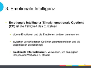 3. Emotionale Intelligenz
• Emotionale Intelligenz (EI) oder emotionale Quotient
(EQ) ist die Fähigkeit des Einzelnen
• eigene Emotionen und die Emotionen anderer zu erkennen
• zwischen verschiedenen Gefühlen zu unterscheiden und sie
angemessen zu benennen
• emotionale Informationen zu verwenden, um das eigene
Denken und Verhalten zu steuern
29
 