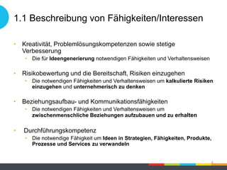 1.1 Beschreibung von Fähigkeiten/Interessen
• Kreativität, Problemlösungskompetenzen sowie stetige
Verbesserung
• Die für Ideengenerierung notwendigen Fähigkeiten und Verhaltensweisen
• Risikobewertung und die Bereitschaft, Risiken einzugehen
• Die notwendigen Fähigkeiten und Verhaltensweisen um kalkulierte Risiken
einzugehen und unternehmerisch zu denken
• Beziehungsaufbau- und Kommunikationsfähigkeiten
• Die notwendigen Fähigkeiten und Verhaltensweisen um
zwischenmenschliche Beziehungen aufzubauen und zu erhalten
• Durchführungskompetenz
• Die notwendige Fähigkeit um Ideen in Strategien, Fähigkeiten, Produkte,
Prozesse und Services zu verwandeln
6
 