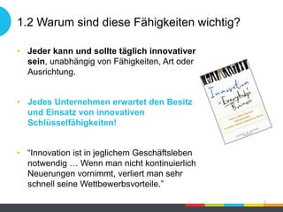 1.2 Warum sind diese Fähigkeiten wichtig?
• Jeder kann und sollte täglich innovativer
sein, unabhängig von Fähigkeiten, Art oder
Ausrichtung.
• Jedes Unternehmen erwartet den Besitz
und Einsatz von innovativen
Schlüsselfähigkeiten!
• “Innovation ist in jeglichem Geschäftsleben
notwendig … Wenn man nicht kontinuierlich
Neuerungen vornimmt, verliert man sehr
schnell seine Wettbewerbsvorteile.”
7
 