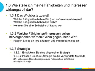 1.3 Wie stelle ich meine Fähigkeiten und Interessen
wirkungsvoll dar?
• 1.3.1 Das Wichtigste zuerst!
• Welche Fähigkeiten haben Sie (und auf welchem Niveau)?
Welche Fähigkeiten haben Sie nicht?
• Nehmen Sie eine Selbsteinschätzung vor
• 1.3.2 Welche Fähigkeiten/Interessen sollen
hervorgehoben werden? Wem gegenüber? Wo?
• Passen Sie es an Ihre Situation und Ihre Bedürfnisse an
• 1.3.3 Strategie
• 1.3.3.1 Entwickeln Sie eine allgemeine Strategie
• 1.3.3.2 Passen Sie Ihre Strategie an die verwendete Methode
an: Lebenslauf, Bewerbungsgespräch, Präsentation, schriftliche
Antragsvorschläge
8
 