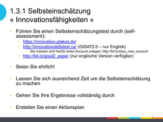 1.3.1 Selbsteinschätzung
« Innovationsfähigkeiten »
• Führen Sie einen Selbsteinschätzungstest durch (self-
assessment):
• https://innovation.plakos.de/
• http://innovationskillstest.ca/ (GISAT2.0 – nur English)
• Sie müssen sich hierfür einen Account zulegen: http://bit.ly/cboc_new_account
• http://bit.ly/gisat2_paper (nur englische Version verfügbar)
• Seien Sie ehrlich!
• Lassen Sie sich ausreichend Zeit um die Selbsteinschätzung
zu machen
• Gehen Sie Ihre Ergebnisse vollständig durch
• Erstellen Sie einen Aktionsplan
9
 