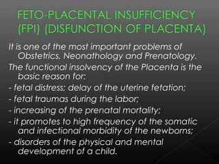 It is one of the most important problems of
Obstetrics, Neonathology and Prenatology.
The functional insolvency of the Placenta is the
basic reason for:
- fetal distress; delay of the uterine fetation;
- fetal traumas during the labor;
- increasing of the prenatal mortality;
- it promotes to high frequency of the somatic
and infectional morbidity of the newborns;
- disorders of the physical and mental
development of a child.
 