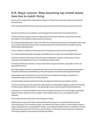 K.R. Nayar column: Stop assuming top cricket teams
lose due to match fixing
On myreturn to Dubai afterreportingthe ChampionsTrophyfinal,manyfansaskedme whetherthe
final wasfixed.
Some wonderedwhetherIndia’stopplayershadacceptedmoneyfrom bookiestoperformpoorly!
Questionslikethese are usuallybornoutof disappointmentwhentheirheroesfail todeliver.
A fewjustcouldn’tsuppresstheirfrustrationbecauseIndialosttoPakistan,ateamthat Indiahad
dominatedinInternational CricketCouncil tournaments.
On Sunday,RamdasAthawale,India’sUnionMinisterof State forSocial Justice andEmpowerment,went
on to commentthatthe final wasfixed,andalsopickedoutViratKohli andYuvraj Singhforhaving
deliberatelyunderperformed’.
It was a statementmade outof sheerignorance of the game as well assome cheappublicity.
It isunbelievablehowpeople occupyingresponsiblepositionsmake suchirresponsiblestatements.
Incidentsof matchfixingaswell asspotfixinghave happenedin the past;butthat doesn’tmean
wheneveraformidable teamloses,itisconsideredasa fixedmatch.
For Indiaand Pakistancricketers,toreturnhome afterlosingtoeachother,especiallyinafinal,can
hauntthemfor years.
But makingblatantstatementslikewhatthe Indianministerdidwithoutanyproof againstthe players
shouldbe condemned,andthe Ministryof YouthandSports shouldtake actionagainstAthawale.
Hosts Englandwere the favouritestowinthe ChampionsTrophybutnobodyaccusedthemof
underperformingtolose the semi-final toPakistan.
It’stime people enjoyedcricketwithoutthe sole objective of theirteamwinningthe contest.
It isclear that those whonowaccuse the Indianplayersof underperformingdidnotobserve the beauty
of PakistanpacerMohammadAmir’sswingbowling.Itwashissplendidspell thatdestroyedIndia.
Indialostto an inexperiencedWestIndiesteaminAntiguaonSunday.Thishasonce againprovedthat
howeverweakasquadmay seemonpaper,if theirplayersplay asa unit,any opponentcanbe
defeated.
That is whatPakistandidtoIndiain the ChampionsTrophy.
Additionally,aslongas the Indiancricketboardcontinuestoact in an unprofessionalmannerby
venturingtoplaya serieswithoutacoach,such defeats will notbe asurprise.Itwaswrong to expecta
captainto playall roles,includingthatof a coach, assumingthatthe WestIndiesisa weakteam.A team
made up of superstarsdoesnotensure a victoryalways.Itisthislack of teamworkand coordination
that temptspeople toaccuse playersof throwingmatches.
 