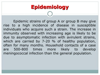 Epidemic strains of group A or group B may give
rise to a high incidence of disease in susceptible
individuals who acquire such a strain. The increase in
immunity observed with increasing age is likely to be
due to asymptomatic infection with avirulent strains,
which are carried by 7-20 % of healthy population,
often for many months. Household contacts of a case
are 500-800 times more likely to develop
meningococcal infection than the general population.
EpidemiologyEpidemiology
 