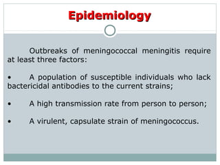 Outbreaks of meningococcal meningitis require
at least three factors:
• A population of susceptible individuals who lack
bactericidal antibodies to the current strains;
• A high transmission rate from person to person;
• A virulent, capsulate strain of meningococcus.
EpidemiologyEpidemiology
 