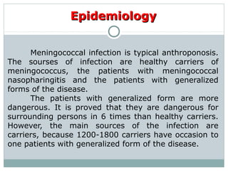 Meningococcal infection is typical anthroponosis.
The sourses of infection are healthy carriers of
meningococcus, the patients with meningococcal
nasopharingitis and the patients with generalized
forms of the disease.
The patients with generalized form are more
dangerous. It is proved that they are dangerous for
surrounding persons in 6 times than healthy carriers.
However, the main sources of the infection are
carriers, because 1200-1800 carriers have occasion to
one patients with generalized form of the disease.
EpidemiologyEpidemiology
 