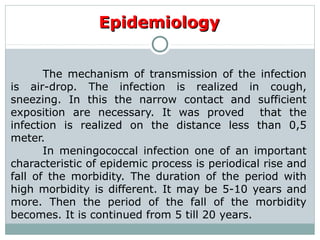 The mechanism of transmission of the infection
is air-drop. The infection is realized in cough,
sneezing. In this the narrow contact and sufficient
exposition are necessary. It was proved that the
infection is realized on the distance less than 0,5
meter.
In meningococcal infection one of an important
characteristic of epidemic process is periodical rise and
fall of the morbidity. The duration of the period with
high morbidity is different. It may be 5-10 years and
more. Then the period of the fall of the morbidity
becomes. It is continued from 5 till 20 years.
EpidemiologyEpidemiology
 