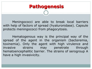 PathogenesisPathogenesis
Meningococci are able to break local barriers
with help of factors of spread (hyaluronidase). Capsule
protects meningococci from phagocytosis.
Hematogenous way is the principal way of the
spread of the agent in the organism (bacteremia,
toxinemia). Only the agent with high virulence and
invasive strains may penetrate through
hematoencephalitic barrier. The strains of serogroup A
have a high invasivicity.
 