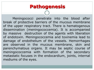 PathogenesisPathogenesis
Meningococci penetrate into the blood after
break of protective barriers of the mucous membrane
of the upper respiratory tract. There is hematogenous
dissemination (meningococcemia). It is accompanied
by massive destruction of the agents with liberation
of endotoxin. Meningococcemia and toxinemia lead to
damage of endothelium of the vessels. Hemorrhages
are observed in the mucous membrane, skin and
parenchymatous organs. It may be septic course of
meningococcemia with formation of the secondary
metastatic focuses in the endocardium, joints, internal
mediums of the eyes.
 