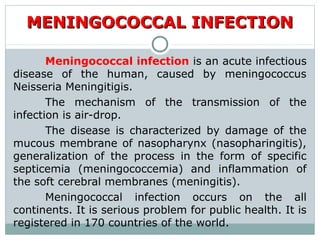 Meningococcal infection is an acute infectious
disease of the human, caused by meningococcus
Neisseria Meningitigis.
The mechanism of the transmission of the
infection is air-drop.
The disease is characterized by damage of the
mucous membrane of nasopharynx (nasopharingitis),
generalization of the process in the form of specific
septicemia (meningococcemia) and inflammation of
the soft cerebral membranes (meningitis).
Meningococcal infection occurs on the all
continents. It is serious problem for public health. It is
registered in 170 countries of the world.
MENINGOCOCCAL INFECTIONMENINGOCOCCAL INFECTION
 