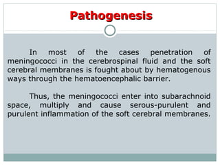 PathogenesisPathogenesis
In most of the cases penetration of
meningococci in the cerebrospinal fluid and the soft
cerebral membranes is fought about by hematogenous
ways through the hematoencephalic barrier.
Thus, the meningococci enter into subarachnoid
space, multiply and cause serous-purulent and
purulent inflammation of the soft cerebral membranes.
 