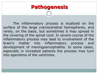 PathogenesisPathogenesis
The inflammatory process is localized on the
surface of the large craniocerebral hemispheres, and
rarely, on the basis, but sometimes it may spread in
the covering of the spinal cord. In severe course of the
inflammatory process may lead to involvement of the
brain’s matter into inflammatory process and
development of meningoencephalitis. In some cases,
especially in increated patients the process may turn
into ependima of the ventricles.
 