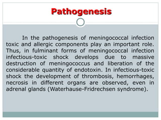 PathogenesisPathogenesis
In the pathogenesis of meningococcal infection
toxic and allergic components play an important role.
Thus, in fulminant forms of meningococcal infection
infectious-toxic shock develops due to massive
destruction of meningococcus and liberation of the
considerable quantity of endotoxin. In infectious-toxic
shock the development of thrombosis, hemorrhages,
necrosis in different organs are observed, even in
adrenal glands (Waterhause-Fridrechsen syndrome).
 