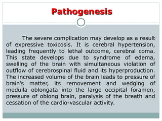PathogenesisPathogenesis
The severe complication may develop as a result
of expressive toxicosis. It is cerebral hypertension,
leading frequently to lethal outcome, cerebral coma.
This state develops due to syndrome of edema,
swelling of the brain with simultaneous violation of
outflow of cerebrospinal fluid and its hyperproduction.
The increased volume of the brain leads to pressure of
brain’s matter, its removement and wedging of
medulla oblongata into the large occipital foramen,
pressure of oblong brain, paralysis of the breath and
cessation of the cardio-vascular activity.
 