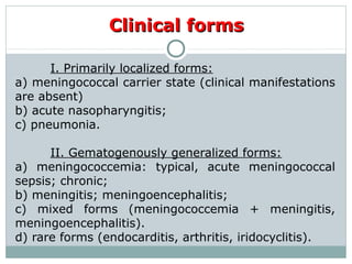 Clinical formsClinical forms
I. Primarily localized forms:
a) meningococcal carrier state (clinical manifestations
are absent)
b) acute nasopharyngitis;
c) pneumonia.
II. Gematogenously generalized forms:
a) meningococcemia: typical, acute meningococcal
sepsis; chronic;
b) meningitis; meningoencephalitis;
c) mixed forms (meningococcemia + meningitis,
meningoencephalitis).
d) rare forms (endocarditis, arthritis, iridocyclitis).
 