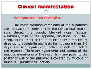 Clinical manifestationClinical manifestation
Meningococcal nasopharingitis.
The most common complains of the a patients
are headache, mainly in the frontal-parietal region,
sore throat, dry cough, blocked nose, fatigue,
weakness, loss of the appetite, violation of the
sleep. In the most of the patients body temperature
rises up to subfebrile and lasts for not more than 3-7
days. The skin is pale, conjunctival vessels and sclera
are injected. There are hyperemia and edema of the
mucous membrane of the nose. In many patients the
posterior wall of the pharynx is covered by mucous or
mucous – purulent exudation.
 