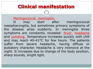 Clinical manifestationClinical manifestation
Meningococcal meningitis.
It may start after meningococcal
nasopharyngitis, but sometimes primary symptoms of
the disease arise suddenly. In meningitis three
symptoms are constantly revealed: fever, headache
and vomiting. Temperature increases quickly with chill
and may reach 40-41°C for few hours. The patients
suffer from severe headache, having diffuse or
pulsatory character. Headache is very intensive at the
night. It increases due to change of the body position,
sharp sounds, bright light.
 