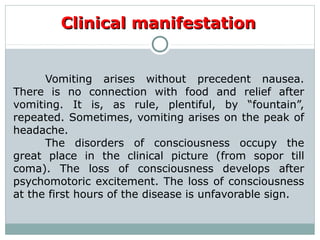 Clinical manifestationClinical manifestation
Vomiting arises without precedent nausea.
There is no connection with food and relief after
vomiting. It is, as rule, plentiful, by “fountain”,
repeated. Sometimes, vomiting arises on the peak of
headache.
The disorders of consciousness occupy the
great place in the clinical picture (from sopor till
coma). The loss of consciousness develops after
psychomotoric excitement. The loss of consciousness
at the first hours of the disease is unfavorable sign.
 