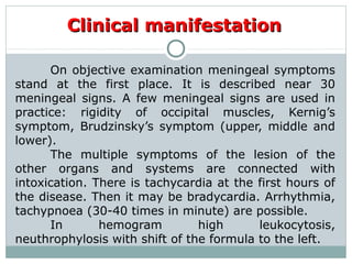Clinical manifestationClinical manifestation
On objective examination meningeal symptoms
stand at the first place. It is described near 30
meningeal signs. A few meningeal signs are used in
practice: rigidity of occipital muscles, Kernig’s
symptom, Brudzinsky’s symptom (upper, middle and
lower).
The multiple symptoms of the lesion of the
other organs and systems are connected with
intoxication. There is tachycardia at the first hours of
the disease. Then it may be bradycardia. Arrhythmia,
tachypnoea (30-40 times in minute) are possible.
In hemogram high leukocytosis,
neuthrophylosis with shift of the formula to the left.
 