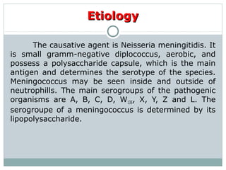 The causative agent is Neisseria meningitidis. It
is small gramm-negative diplococcus, aerobic, and
possess a polysaccharide capsule, which is the main
antigen and determines the serotype of the species.
Meningococcus may be seen inside and outside of
neutrophills. The main serogroups of the pathogenic
organisms are A, B, C, D, W135, X, Y, Z and L. The
serogroupe of a meningococcus is determined by its
lipopolysaccharide.
EtiologyEtiology
 